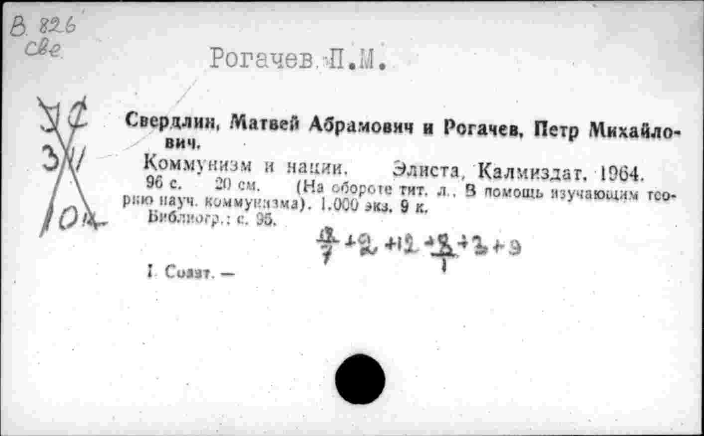 ﻿ь. ш
Рогачев. Л. М.
Сверили«, Матвей Абрамович и Рогачев, Петр Михайло* ВИЧ»
Коммунизм и нации. Элиста, Калмиздат. 1964.
р™«.'у,,	|,н,1.й₽™ к ’ ■■9 ~~
Библиогр,; с. 95.
I Симт. —